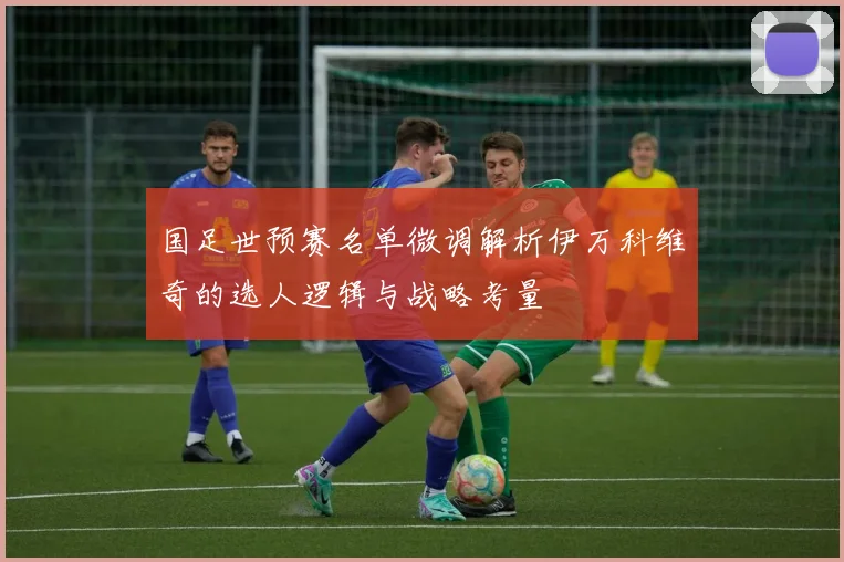 国足世预赛名单微调解析伊万科维奇的选人逻辑与战略考量