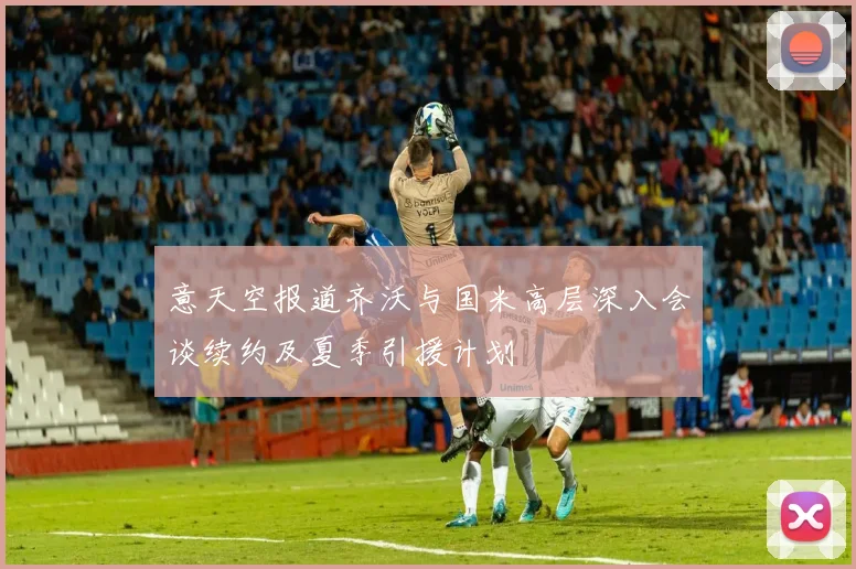 意天空报道齐沃与国米高层深入会谈续约及夏季引援计划