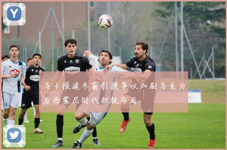 马卡报道冬窗引援争议加剧马竞为后西蒙尼时代积极布局