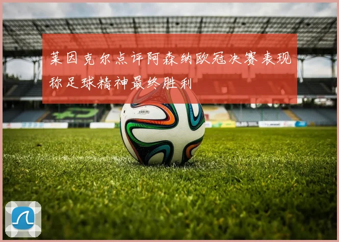 莱因克尔点评阿森纳欧冠决赛表现称足球精神最终胜利