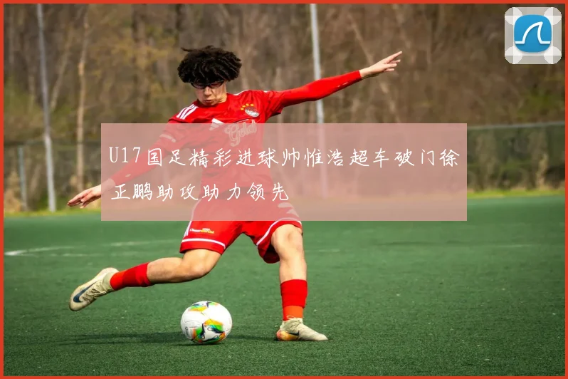 U17国足精彩进球帅惟浩超车破门徐正鹏助攻助力领先