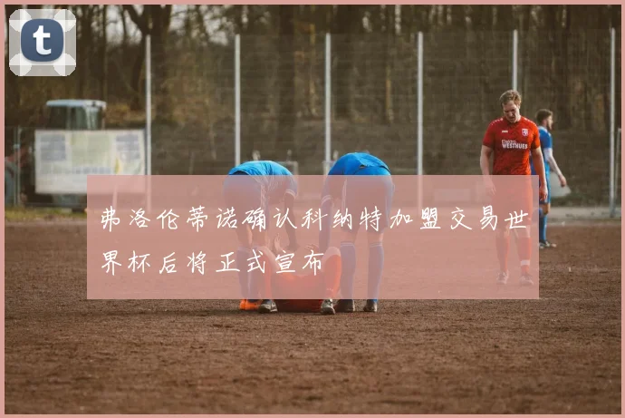 弗洛伦蒂诺确认科纳特加盟交易世界杯后将正式宣布