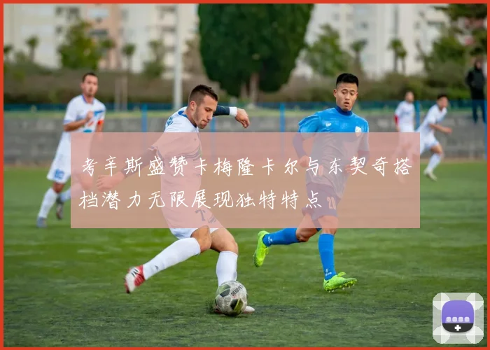 考辛斯盛赞卡梅隆卡尔与东契奇搭档潜力无限展现独特特点