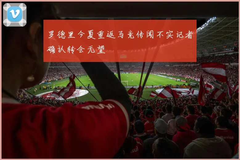 罗德里今夏重返马竞传闻不实记者确认转会无望