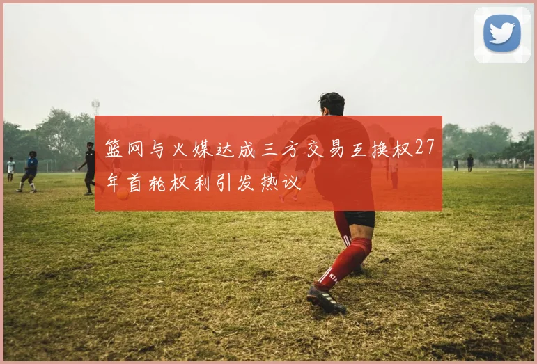 篮网与火媒达成三方交易互换权27年首轮权利引发热议