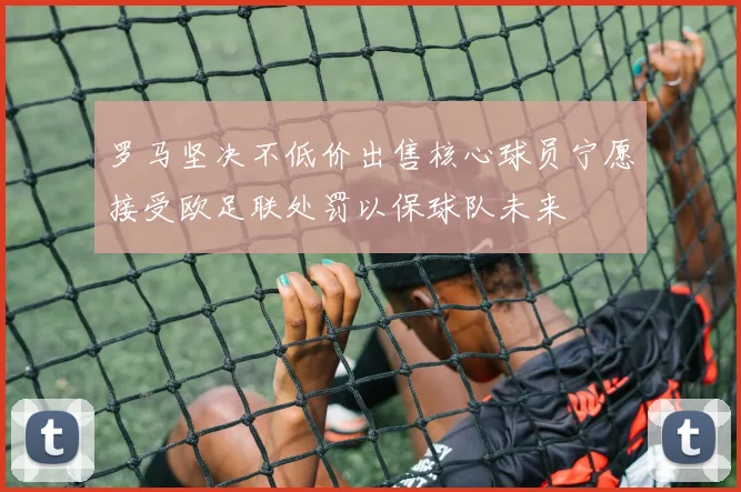 罗马坚决不低价出售核心球员宁愿接受欧足联处罚以保球队未来