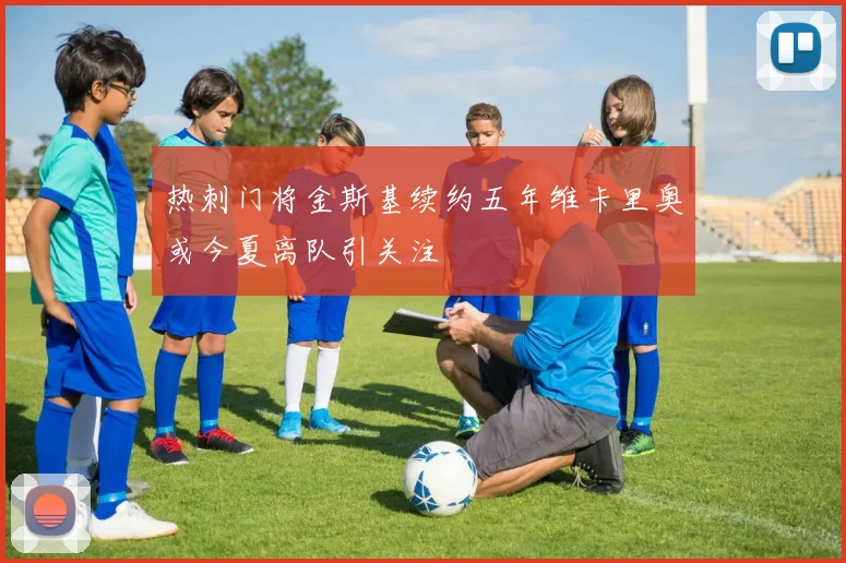 热刺门将金斯基续约五年维卡里奥或今夏离队引关注