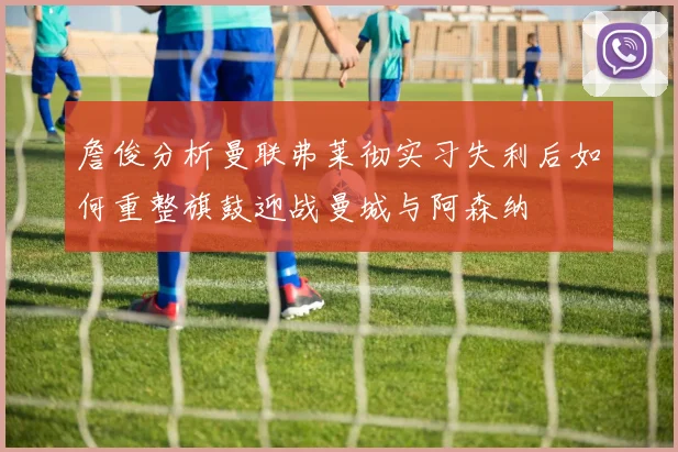 詹俊分析曼联弗莱彻实习失利后如何重整旗鼓迎战曼城与阿森纳