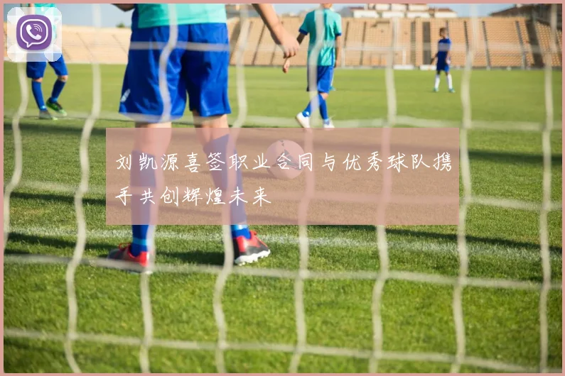 刘凯源喜签职业合同与优秀球队携手共创辉煌未来