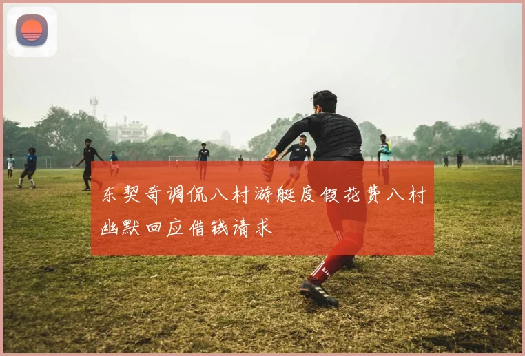 东契奇调侃八村游艇度假花费八村幽默回应借钱请求