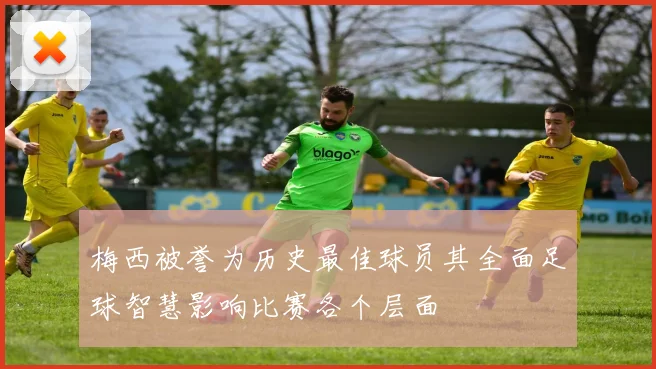 梅西被誉为历史最佳球员其全面足球智慧影响比赛各个层面