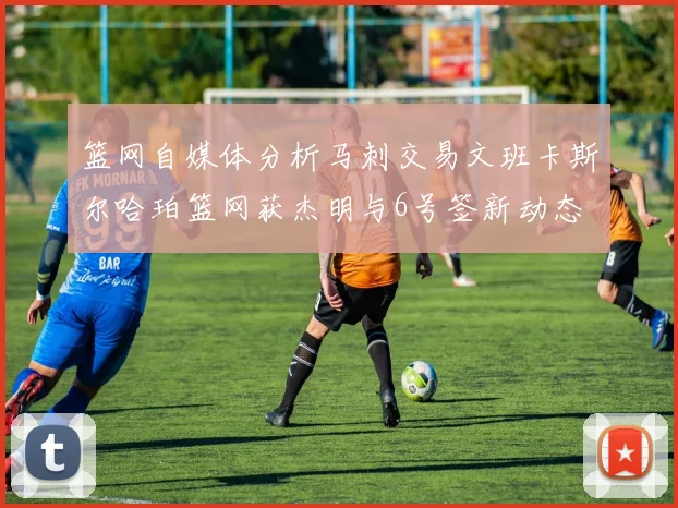 篮网自媒体分析马刺交易文班卡斯尔哈珀篮网获杰明与6号签新动态