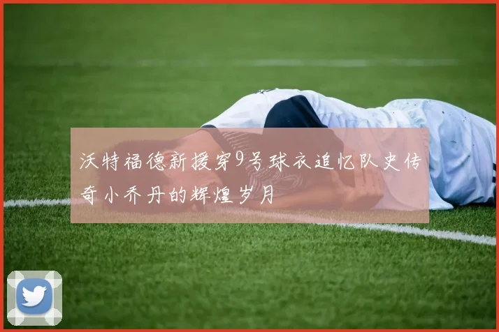 沃特福德新援穿9号球衣追忆队史传奇小乔丹的辉煌岁月