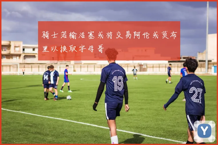 骑士若输活塞或将交易阿伦或莫布里以换取字母哥