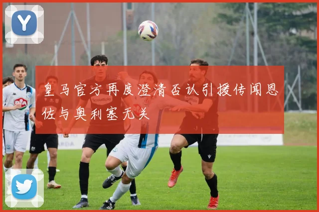 皇马官方再度澄清否认引援传闻恩佐与奥利塞无关