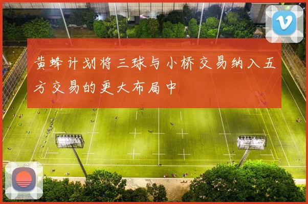 黄蜂计划将三球与小桥交易纳入五方交易的更大布局中