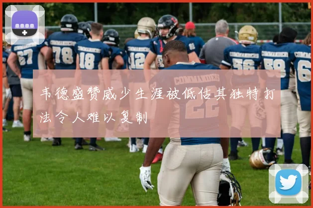 韦德盛赞威少生涯被低估其独特打法令人难以复制