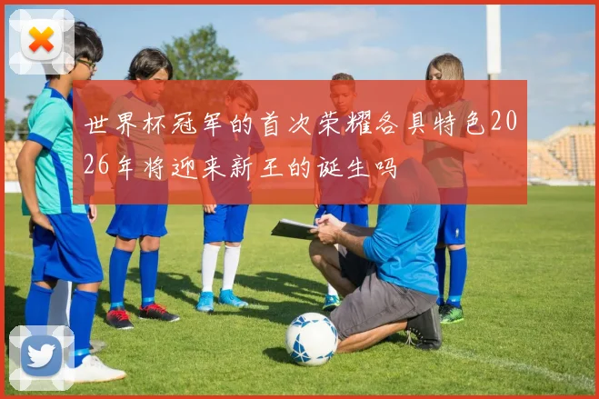 世界杯冠军的首次荣耀各具特色2026年将迎来新王的诞生吗