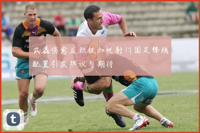 武磊伤愈后积极加练射门国足锋线配置引发热议与期待
