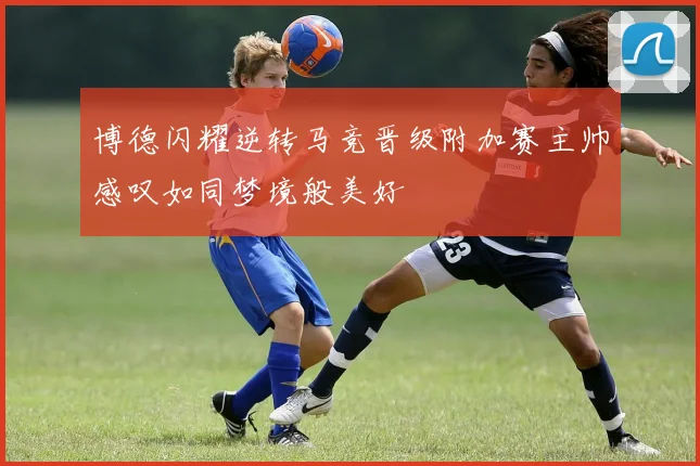 博德闪耀逆转马竞晋级附加赛主帅感叹如同梦境般美好