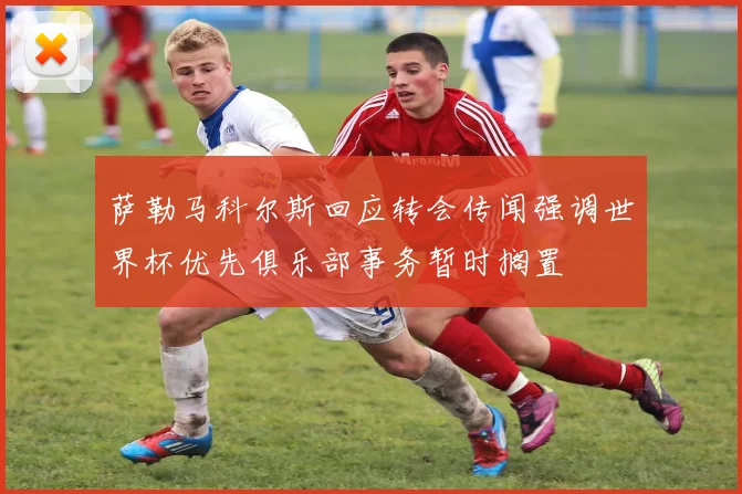 萨勒马科尔斯回应转会传闻强调世界杯优先俱乐部事务暂时搁置